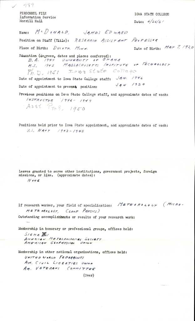 A mixture of typed information fields and hand-written answers cover the entirety of the form. They read as follows:
Personnel File
Information Services
Morrill Hall
Iowa State College
Date: 6/26/51
Name: McDonald, James Edward
Position on Staff (Title): Research Assistant Professor
Place of Birth: Duluth, Minn.
Date of Birth: May 7, 1920
Education (degrees, dates and places conferred):
B.A. 1944 University of Omaha
M.S. 1945 Massachusetts Institute of Technology
PhD. 1951 Iowa State College
Date of appointment to Iowa State College staff: Jan. 1946
Date of appointment to present position: Jan 1950
Previous positions on Iowa State College Staff, and approximate dates of each: Instructor 1946-1949. Asst. Proff. 1950.
Positions held prior to Iowa State appointment, and approximate dates of each: U.S. Navy 1942-1945.
Leaves granted to serve other institutions, government projects, foreign missions, or like. (approximate dates): None.
If research worker, your field of specialization: Meteorology (micro-meteorology, cloud physics)
Outstanding accomplishments or results of your research work: -
Membership in honorary or professional groups, offices held: Sigma [illegible], American Meteorological Society, American Geophysical Union.
Membership in other national organizations, offices held: United World Federalists, Am. Civil Liberties Union, Am. Veterans Committee
(Over)